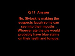 Q 11  Answer No. Slylock is making the suspects laugh so he can see into their mouths . Whoever ate the pie would probably have blue stains on their teeth and tongue. 