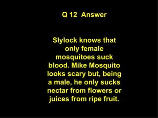 Q 12  Answer Slylock knows that only female mosquitoes suck blood. Mike Mosquito looks scary but, being a male, he only sucks nectar from flowers or juices from ripe fruit. 