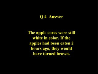 Q 4  Answer The apple cores were still white in color. If the apples had been eaten 2 hours ago, they would have turned brown. 