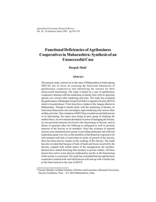 Agricultural Economics Research Review
Vol. 20 (Conference Issue) 2007 pp 563-576
Functional Deficiencies ofAgribusiness
Cooperatives in Maharashtra: Synthesis of an
Unsuccessful Case
Deepak Shah*
Abstract
The present study, carried out in the state of Maharashtra of India during
2003-04, has its focus on assessing the functional dimensions of
agribusiness cooperatives and identifying the reasons for their
unsuccessful functioning. The study is based on a case of agribusiness
cooperative dealing with the marketing of mainly fruit with its spectrum
spread over various other marketing activities. The study has evaluated
theperformanceofKhanapurGroupFruitSaleCo-operativeSociety(KFCS)
which is located about 15 km from Raver taluka of the Jalgaon district in
Maharashtra. Though it mainly deals with the marketing of banana, its
functional dimensions also encompass input marketing and various other
welfare activities. The evaluation of KFCS has revealed several deficiencies
in its functioning, the major ones being its poor grasp of studying the
market forces, its own internal drawbacks in terms of managing the Society,
its own personal interests involved in the functioning of Society, and its
failure to generate allies for lobbying to safeguard as well as promote
interests of the Society or its members. Since the existence of internal
interest-cum-entrepreneurial group in providing dedicated and efficient
leadership stands very low as the members of the Board are reported to be
self-centered with lack of motivation in terms of growth of the Society,
there has been adverse impact on the working of this Society. The study
has also revealed that because of lack of funds and losses incurred by the
Society, coupled with selfish nature of the management, the member-
farmers have started diverting their produce to private traders. All these
factors have led to some adverse implications insofar as the functioning
of the society is concerned. The study has concluded that any agribusiness
cooperative marked with such deficiencies will end-up with a similar fate
as has been noticed in the case of KFCS.
* Faculty Member, Gokhale Institute of Politics and Economics (Deemed University),
Deccan Gymkhana, Pune - 411 004 (Maharashtra), India
 
