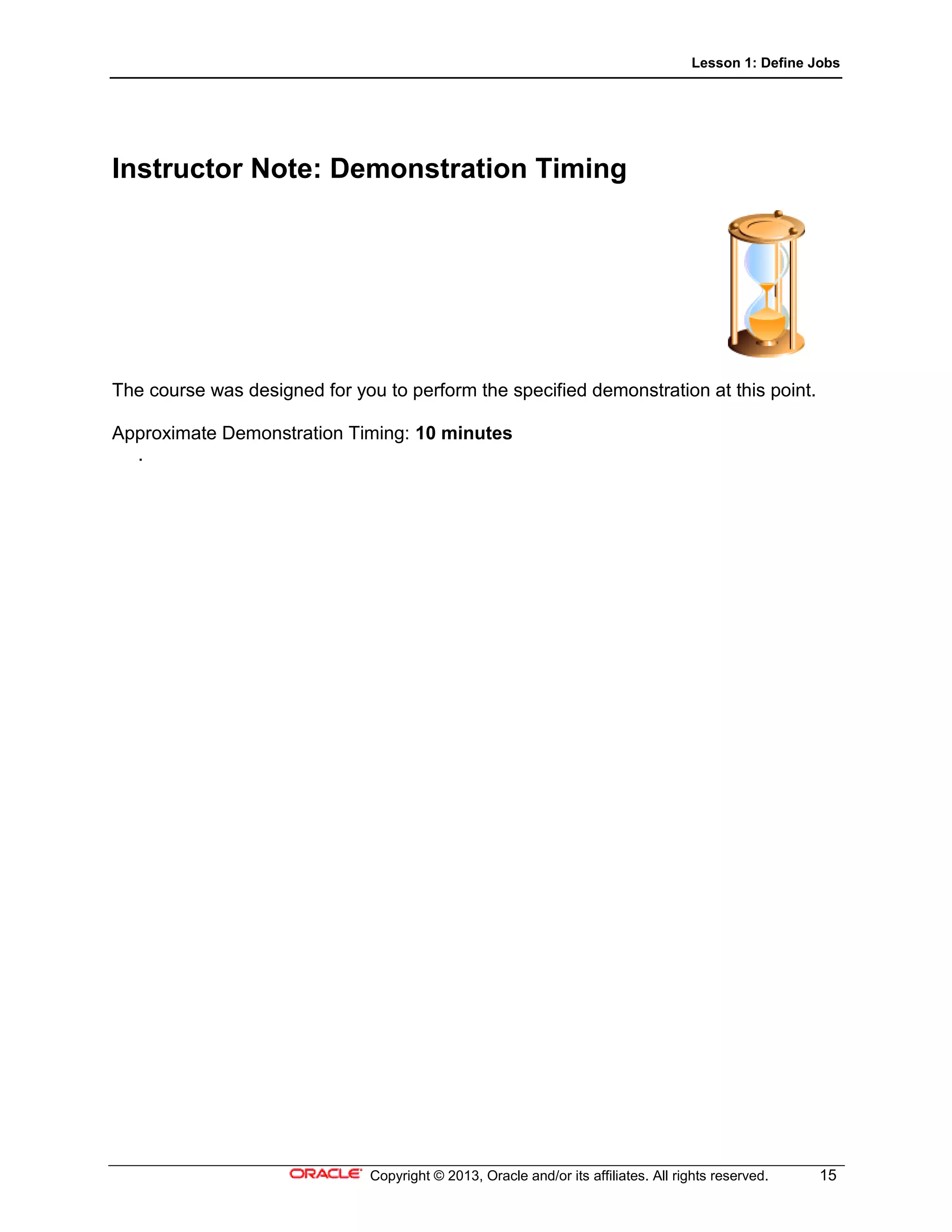 Lesson 1: Define Jobs
Copyright © 2013, Oracle and/or its affiliates. All rights reserved. 15
Instructor Note: Demonstration Timing
The course was designed for you to perform the specified demonstration at this point.
Approximate Demonstration Timing: 10 minutes
.
 
