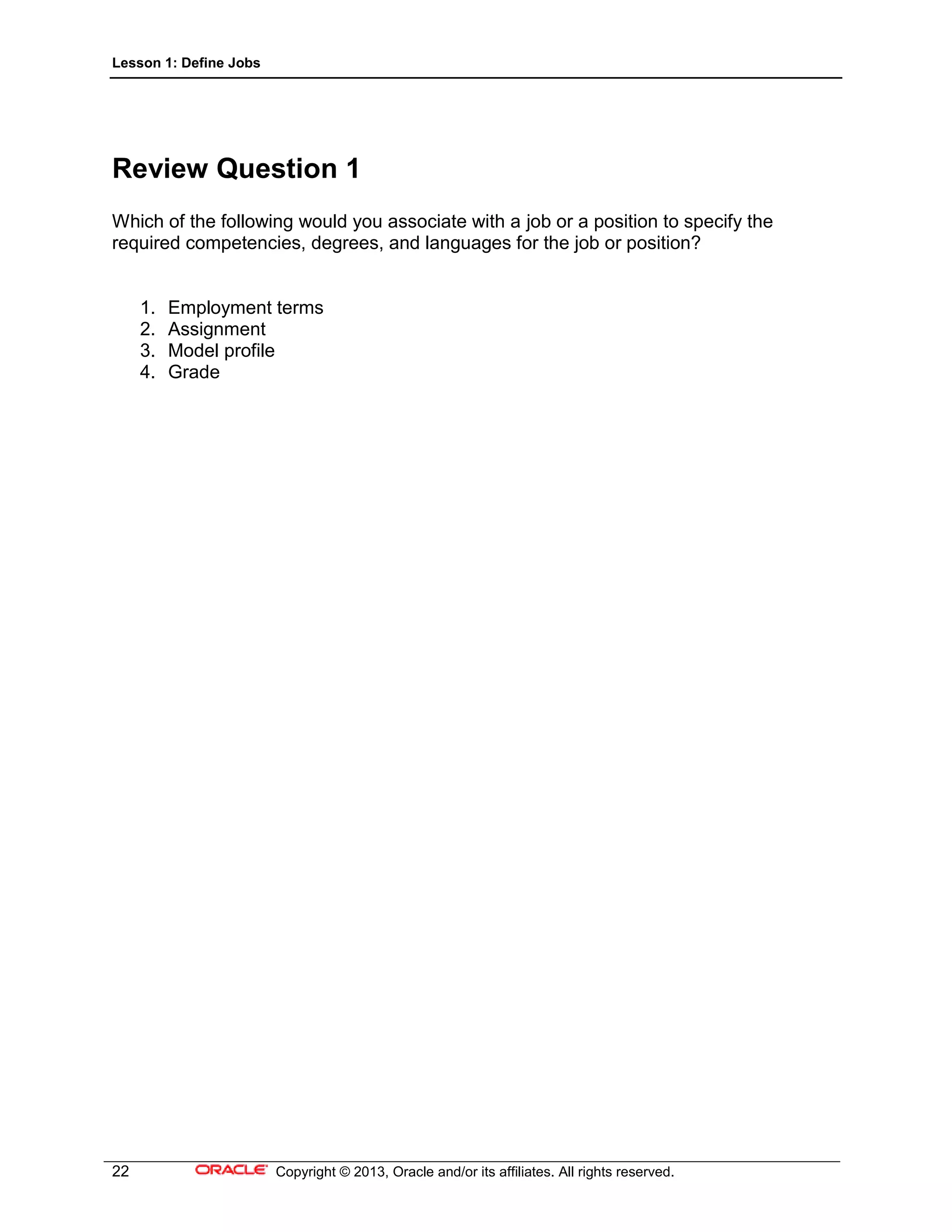 Lesson 1: Define Jobs
22 Copyright © 2013, Oracle and/or its affiliates. All rights reserved.
Review Question 1
Which of the following would you associate with a job or a position to specify the
required competencies, degrees, and languages for the job or position?
1. Employment terms
2. Assignment
3. Model profile
4. Grade
 