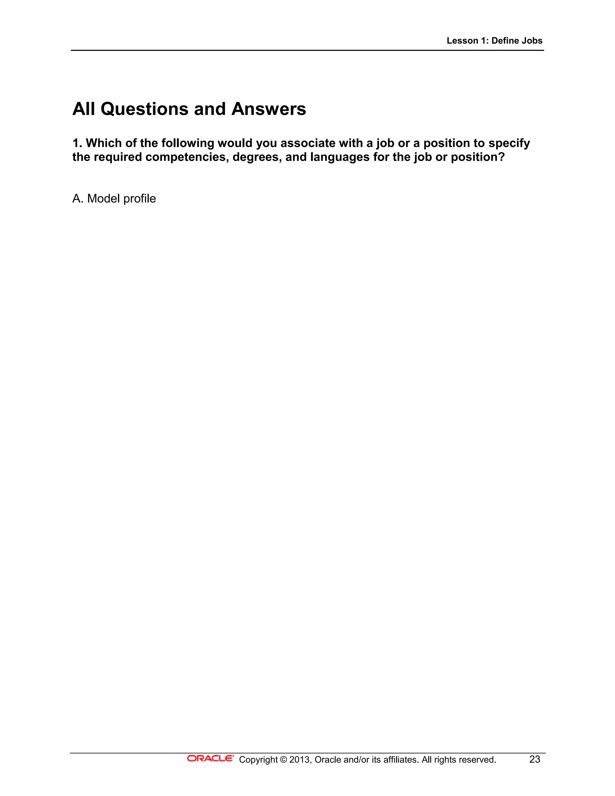 Lesson 1: Define Jobs
Copyright © 2013, Oracle and/or its affiliates. All rights reserved. 23
All Questions and Answers
1. Which of the following would you associate with a job or a position to specify
the required competencies, degrees, and languages for the job or position?
A. Model profile
 