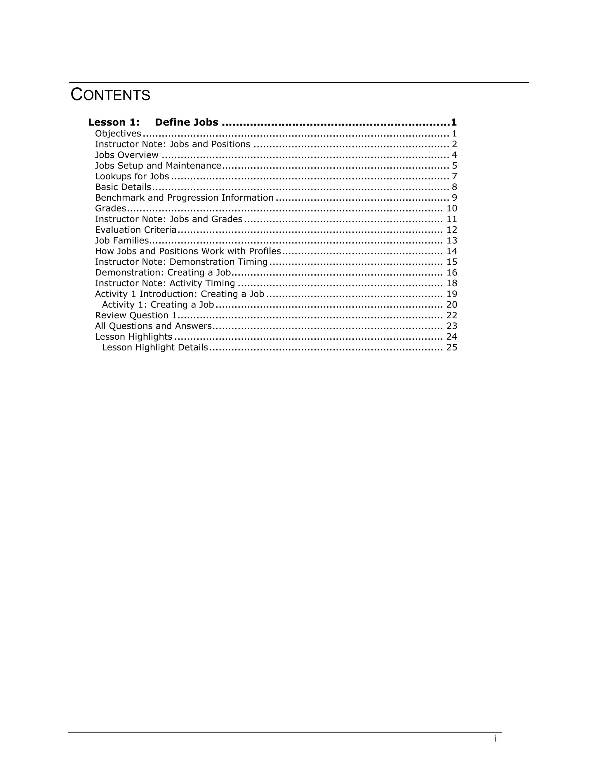 i
CONTENTS
Lesson 1: Define Jobs .................................................................1
Objectives................................................................................................. 1
Instructor Note: Jobs and Positions .............................................................. 2
Jobs Overview ........................................................................................... 4
Jobs Setup and Maintenance........................................................................ 5
Lookups for Jobs ........................................................................................ 7
Basic Details.............................................................................................. 8
Benchmark and Progression Information ....................................................... 9
Grades.................................................................................................... 10
Instructor Note: Jobs and Grades............................................................... 11
Evaluation Criteria.................................................................................... 12
Job Families............................................................................................. 13
How Jobs and Positions Work with Profiles................................................... 14
Instructor Note: Demonstration Timing ....................................................... 15
Demonstration: Creating a Job................................................................... 16
Instructor Note: Activity Timing ................................................................. 18
Activity 1 Introduction: Creating a Job ........................................................ 19
Activity 1: Creating a Job........................................................................ 20
Review Question 1.................................................................................... 22
All Questions and Answers......................................................................... 23
Lesson Highlights ..................................................................................... 24
Lesson Highlight Details.......................................................................... 25
 