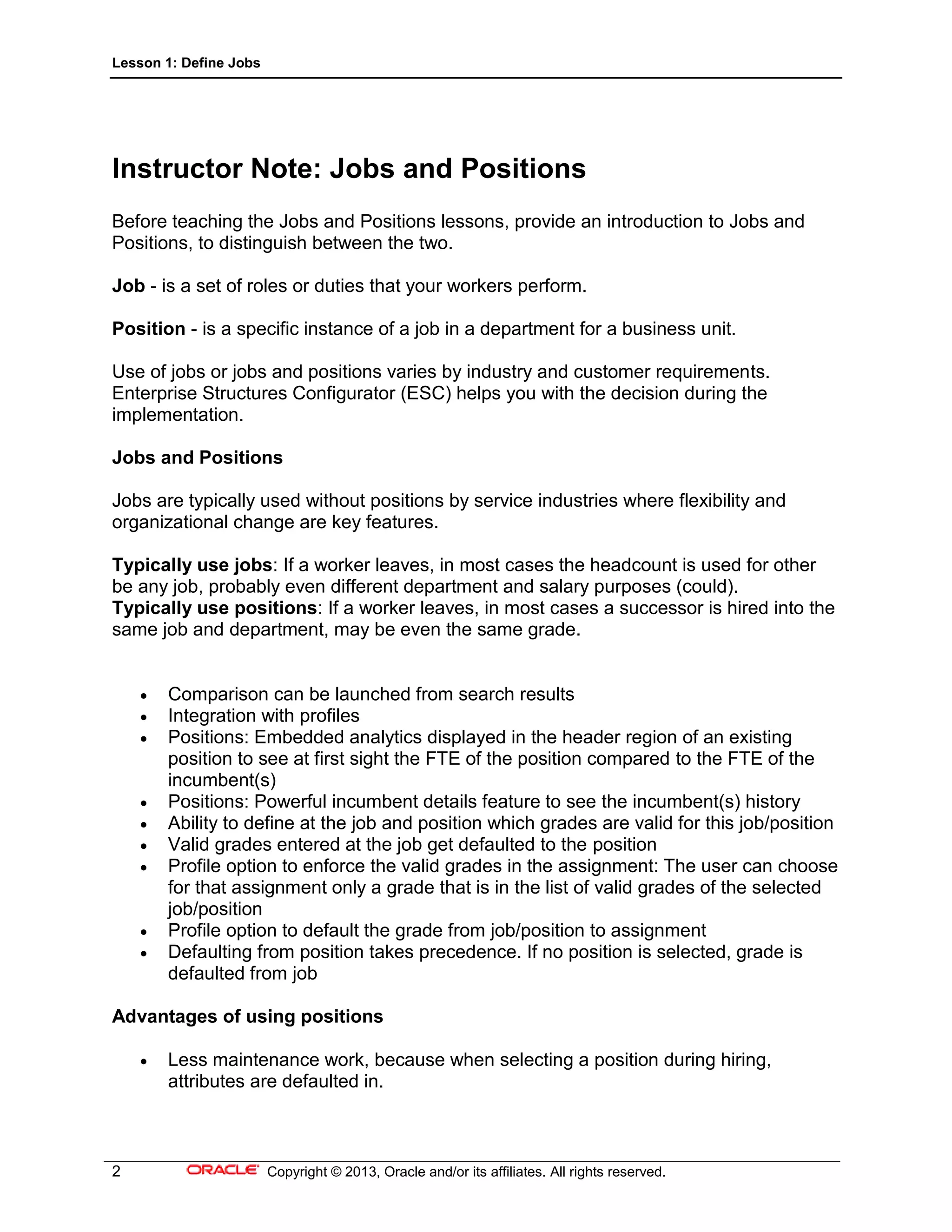 Lesson 1: Define Jobs
2 Copyright © 2013, Oracle and/or its affiliates. All rights reserved.
Instructor Note: Jobs and Positions
Before teaching the Jobs and Positions lessons, provide an introduction to Jobs and
Positions, to distinguish between the two.
Job - is a set of roles or duties that your workers perform.
Position - is a specific instance of a job in a department for a business unit.
Use of jobs or jobs and positions varies by industry and customer requirements.
Enterprise Structures Configurator (ESC) helps you with the decision during the
implementation.
Jobs and Positions
Jobs are typically used without positions by service industries where flexibility and
organizational change are key features.
Typically use jobs: If a worker leaves, in most cases the headcount is used for other
be any job, probably even different department and salary purposes (could).
Typically use positions: If a worker leaves, in most cases a successor is hired into the
same job and department, may be even the same grade.
 Comparison can be launched from search results
 Integration with profiles
 Positions: Embedded analytics displayed in the header region of an existing
position to see at first sight the FTE of the position compared to the FTE of the
incumbent(s)
 Positions: Powerful incumbent details feature to see the incumbent(s) history
 Ability to define at the job and position which grades are valid for this job/position
 Valid grades entered at the job get defaulted to the position
 Profile option to enforce the valid grades in the assignment: The user can choose
for that assignment only a grade that is in the list of valid grades of the selected
job/position
 Profile option to default the grade from job/position to assignment
 Defaulting from position takes precedence. If no position is selected, grade is
defaulted from job
Advantages of using positions
 Less maintenance work, because when selecting a position during hiring,
attributes are defaulted in.
 