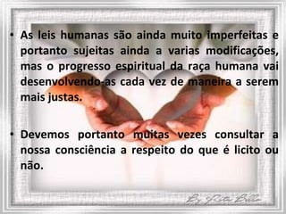 As leis humanas são ainda muito imperfeitas e portanto sujeitas ainda a varias modificações, mas o progresso espiritual da raça humana vai desenvolvendo-as cada vez de maneira a serem mais justas.  Devemos portanto muitas vezes consultar a nossa consciência a respeito do que é licito ou não. 