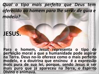 Qual o tipo mais perfeito que Deus tem oferecido ao homem para lhe servir de guia e modelo? JESUS. Para o homem, Jesus representa o tipo de perfeição moral a que a humanidade pode aspirar na Terra. Deus no-lo oferece como o mais perfeito modelo, e a doutrina que ensinou  é a expressão mais pura de sua lei, porque, sendo Jesus o ser mais puro que já apareceu na Terra, o Espírito Divino o animava. 