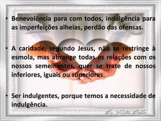 Benevolência para com todos, indulgência para as imperfeições alheias, perdão das ofensas.  A caridade, segundo Jesus, não se restringe à esmola, mas abrange todas as relações com os nossos semelhantes, quer se trate de nossos inferiores, iguais ou superiores. Ser indulgentes, porque temos a necessidade de indulgência. 