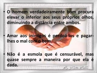 O homem verdadeiramente bom procura elevar o inferior aos seus próprios olhos, diminuindo a distância entre ambos. Amar aos inimigos é perdoá-los e pagar-lhes o mal com o bem. Não é a esmola que é censurável, mas quase sempre a maneira por que ela é dada.  