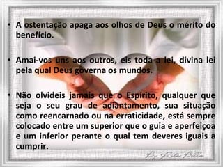 A ostentação apaga aos olhos de Deus o mérito do benefício. Amai-vos uns aos outros, eis toda a lei, divina lei pela qual Deus governa os mundos.  Não olvideis jamais que o Espírito, qualquer que seja o seu grau de adiantamento, sua situação como reencarnado ou na erraticidade, está sempre colocado entre um superior que o guia e aperfeiçoa e um inferior perante o qual tem deveres iguais a cumprir. 