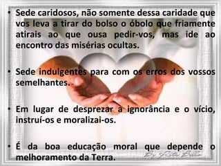 Sede caridosos, não somente dessa caridade que vos leva a tirar do bolso o óbolo que friamente atirais ao que ousa pedir-vos, mas ide ao encontro das misérias ocultas.  Sede indulgentes para com os erros dos vossos semelhantes.  Em lugar de desprezar a ignorância e o vício, instruí-os e moralizai-os. É da boa educação moral que depende o melhoramento da Terra. 