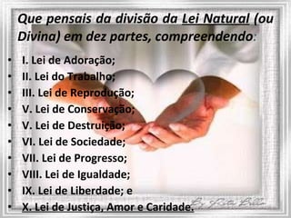 Que pensais da divisão da  Lei Natural  (ou Divina) em dez partes, compreendendo : I. Lei de Adoração; II. Lei do Trabalho;  III. Lei de Reprodução; V. Lei de Conservação;  V. Lei de Destruição; VI. Lei de Sociedade; VII. Lei de Progresso; VIII. Lei de Igualdade; IX. Lei de Liberdade; e X. Lei de Justiça, Amor e Caridade. 