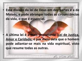Essa divisão da lei de Deus em dez partes é a de Moisés, e pode abranger todas as circunstâncias da vida, o que é essencial. A última lei é a mais importante ( Lei de Justiça, Amor e Caridade;  é por meio dela que o homem pode adiantar-se mais na vida espiritual, visto que resume todas as outras. 