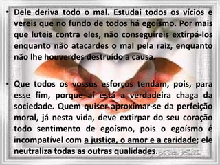 Dele deriva todo o mal. Estudai todos os vícios e vereis que no fundo de todos há egoísmo. Por mais que luteis contra eles, não conseguireis extirpá-los enquanto não atacardes o mal pela raiz, enquanto não lhe houverdes destruído a causa.  Que todos os vossos esforços tendam, pois, para esse fim, porque aí está a verdadeira chaga da sociedade. Quem quiser aproximar-se da perfeição moral, já nesta vida, deve extirpar do seu coração todo sentimento de egoísmo, pois o egoísmo é incompatível com  a justiça, o amor e a caridade ; ele neutraliza todas as outras qualidades. 