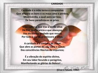 CARIDADE Caridade é a mão terna e compassiva Que ampara os bons e os maus ama e perdoa, Misericórdia, a qual para ser boa, De bens paradisíacos se priva. Mão radiosa, que traz a verde oliva Da Paz, que acaricia e que abençoa, Voz da eterna verdade que ressoa Por toda a parte, promissora e ativa. A caridade é o símbolo da chave Que abre as portas do céu claro e suave, Das consciências libertas da impureza; É a vibração do espírito divino, Em seu labor fecundo e peregrino, Manifestando as glórias da Beleza!...    (Cruz e Souza, 1982 ) 