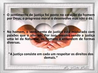 O sentimento de justiça foi posto no coração do homem por Deus; o progresso moral o desenvolve mas não o dá. No homem, o sentimento de justiça está misturado com paixões que o alteram. Por isso, mesmo sendo a justiça uma lei da Natureza, os homens a entendem de formas diversas. "A justiça consiste em cada um respeitar os direitos dos demais.“ 
