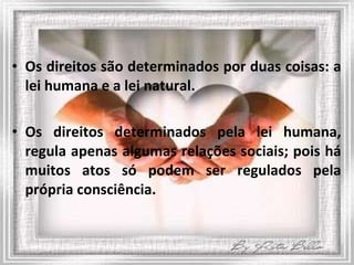 Os direitos são determinados por duas coisas: a lei humana e a lei natural.  Os direitos determinados pela lei humana, regula apenas algumas relações sociais; pois há muitos atos só podem ser regulados pela própria consciência. 