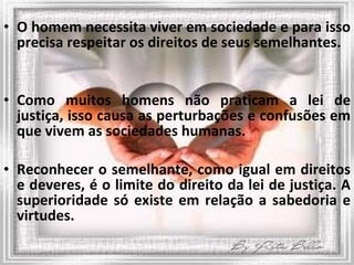 O homem necessita viver em sociedade e para isso precisa respeitar os direitos de seus semelhantes.  Como muitos homens não praticam a lei de justiça, isso causa as perturbações e confusões em que vivem as sociedades humanas. Reconhecer o semelhante, como igual em direitos e deveres, é o limite do direito da lei de justiça. A superioridade só existe em relação a sabedoria e virtudes. 