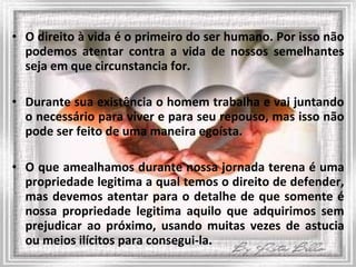O direito à vida é o primeiro do ser humano. Por isso não podemos atentar contra a vida de nossos semelhantes seja em que circunstancia for. Durante sua existência o homem trabalha e vai juntando o necessário para viver e para seu repouso, mas isso não pode ser feito de uma maneira egoísta. O que amealhamos durante nossa jornada terena é uma propriedade legitima a qual temos o direito de defender, mas devemos atentar para o detalhe de que somente é nossa propriedade legitima aquilo que adquirimos sem prejudicar ao próximo, usando muitas vezes de astucia ou meios ilícitos para consegui-la. 