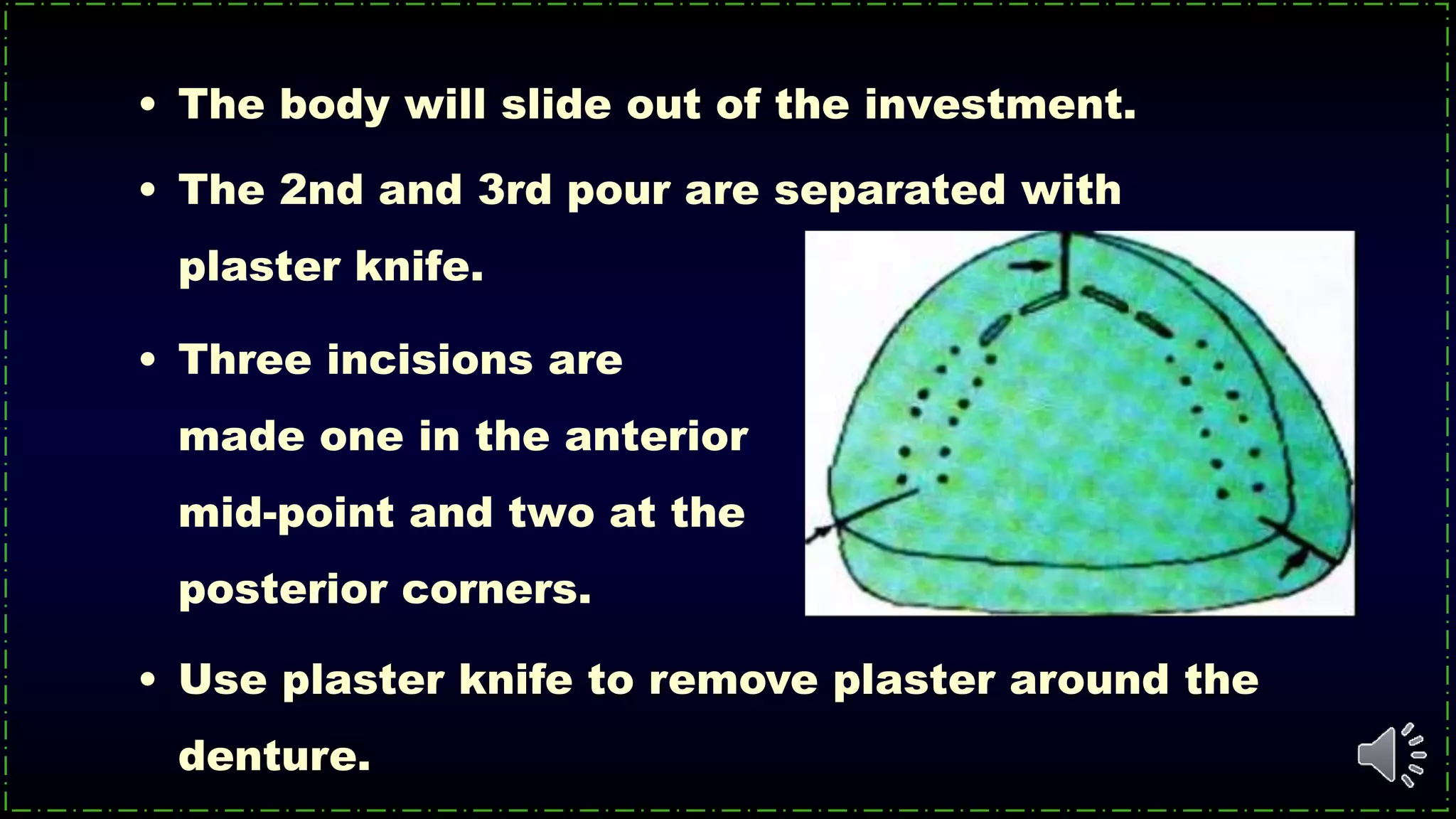 • Three incisions are
made one in the anterior
mid-point and two at the
posterior corners.
• Use plaster knife to remove plaster around the
denture.
• The body will slide out of the investment.
• The 2nd and 3rd pour are separated with
plaster knife.
 