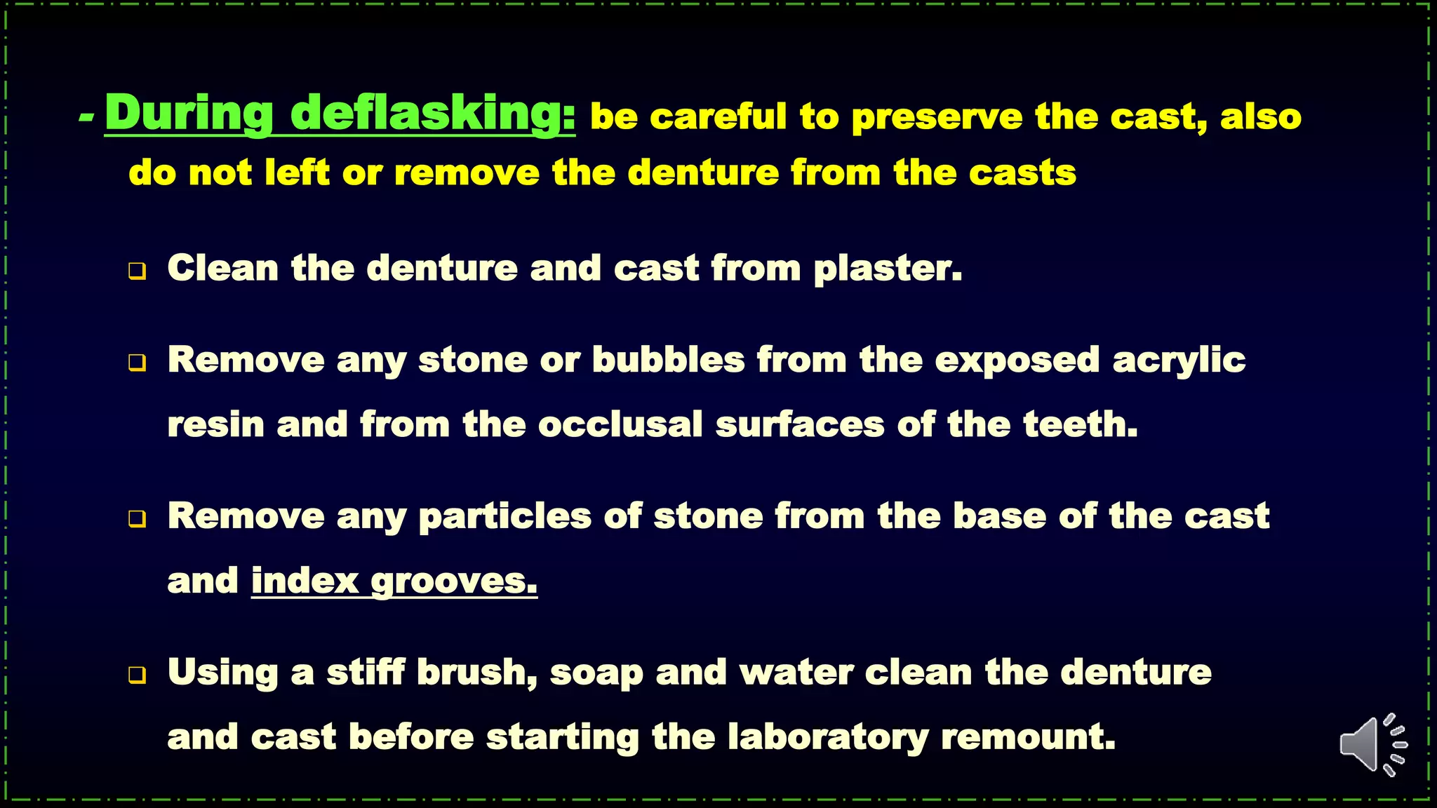 - During deflasking: be careful to preserve the cast, also
do not left or remove the denture from the casts
 Clean the denture and cast from plaster.
 Remove any stone or bubbles from the exposed acrylic
resin and from the occlusal surfaces of the teeth.
 Remove any particles of stone from the base of the cast
and index grooves.
 Using a stiff brush, soap and water clean the denture
and cast before starting the laboratory remount.
 
