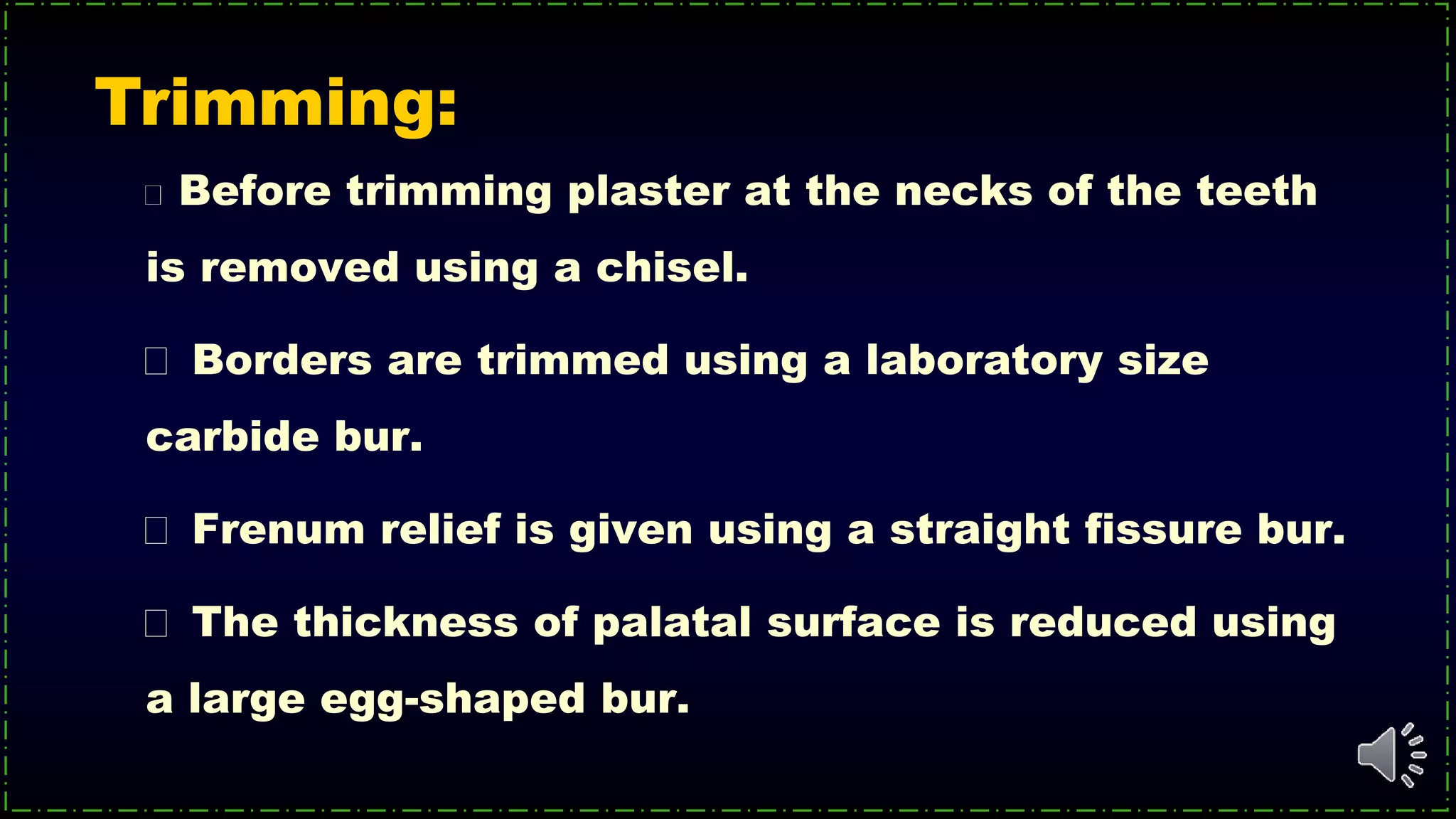 Before trimming plaster at the necks of the teeth
is removed using a chisel.
Borders are trimmed using a laboratory size
carbide bur.
Frenum relief is given using a straight fissure bur.
The thickness of palatal surface is reduced using
a large egg-shaped bur.
Trimming:
 