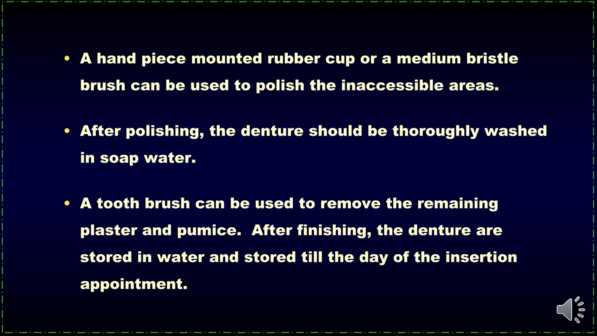 • A hand piece mounted rubber cup or a medium bristle
brush can be used to polish the inaccessible areas.
• After polishing, the denture should be thoroughly washed
in soap water.
• A tooth brush can be used to remove the remaining
plaster and pumice. After finishing, the denture are
stored in water and stored till the day of the insertion
appointment.
 
