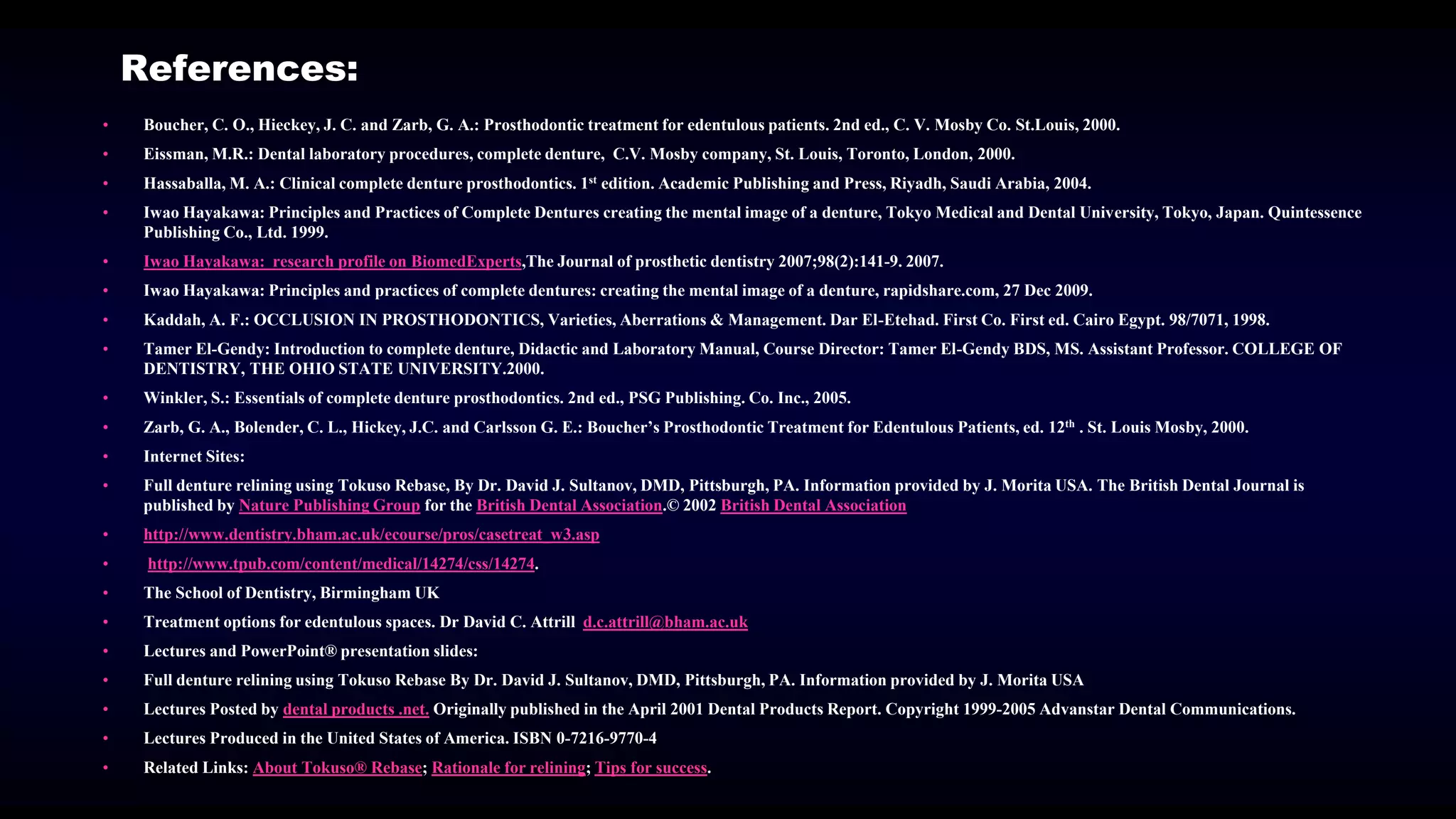 References:
• Boucher, C. O., Hieckey, J. C. and Zarb, G. A.: Prosthodontic treatment for edentulous patients. 2nd ed., C. V. Mosby Co. St.Louis, 2000.
• Eissman, M.R.: Dental laboratory procedures, complete denture, C.V. Mosby company, St. Louis, Toronto, London, 2000.
• Hassaballa, M. A.: Clinical complete denture prosthodontics. 1st edition. Academic Publishing and Press, Riyadh, Saudi Arabia, 2004.
• Iwao Hayakawa: Principles and Practices of Complete Dentures creating the mental image of a denture, Tokyo Medical and Dental University, Tokyo, Japan. Quintessence
Publishing Co., Ltd. 1999.
• Iwao Hayakawa: research profile on BiomedExperts,The Journal of prosthetic dentistry 2007;98(2):141-9. 2007.
• Iwao Hayakawa: Principles and practices of complete dentures: creating the mental image of a denture, rapidshare.com, 27 Dec 2009.
• Kaddah, A. F.: OCCLUSION IN PROSTHODONTICS, Varieties, Aberrations & Management. Dar El-Etehad. First Co. First ed. Cairo Egypt. 98/7071, 1998.
• Tamer El-Gendy: Introduction to complete denture, Didactic and Laboratory Manual, Course Director: Tamer El-Gendy BDS, MS. Assistant Professor. COLLEGE OF
DENTISTRY, THE OHIO STATE UNIVERSITY.2000.
• Winkler, S.: Essentials of complete denture prosthodontics. 2nd ed., PSG Publishing. Co. Inc., 2005.
• Zarb, G. A., Bolender, C. L., Hickey, J.C. and Carlsson G. E.: Boucher’s Prosthodontic Treatment for Edentulous Patients, ed. 12th . St. Louis Mosby, 2000.
• Internet Sites:
• Full denture relining using Tokuso Rebase, By Dr. David J. Sultanov, DMD, Pittsburgh, PA. Information provided by J. Morita USA. The British Dental Journal is
published by Nature Publishing Group for the British Dental Association.© 2002 British Dental Association
• http://www.dentistry.bham.ac.uk/ecourse/pros/casetreat_w3.asp
• http://www.tpub.com/content/medical/14274/css/14274.
• The School of Dentistry, Birmingham UK
• Treatment options for edentulous spaces. Dr David C. Attrill d.c.attrill@bham.ac.uk
• Lectures and PowerPoint® presentation slides:
• Full denture relining using Tokuso Rebase By Dr. David J. Sultanov, DMD, Pittsburgh, PA. Information provided by J. Morita USA
• Lectures Posted by dental products .net. Originally published in the April 2001 Dental Products Report. Copyright 1999-2005 Advanstar Dental Communications.
• Lectures Produced in the United States of America. ISBN 0-7216-9770-4
• Related Links: About Tokuso® Rebase; Rationale for relining; Tips for success.
 