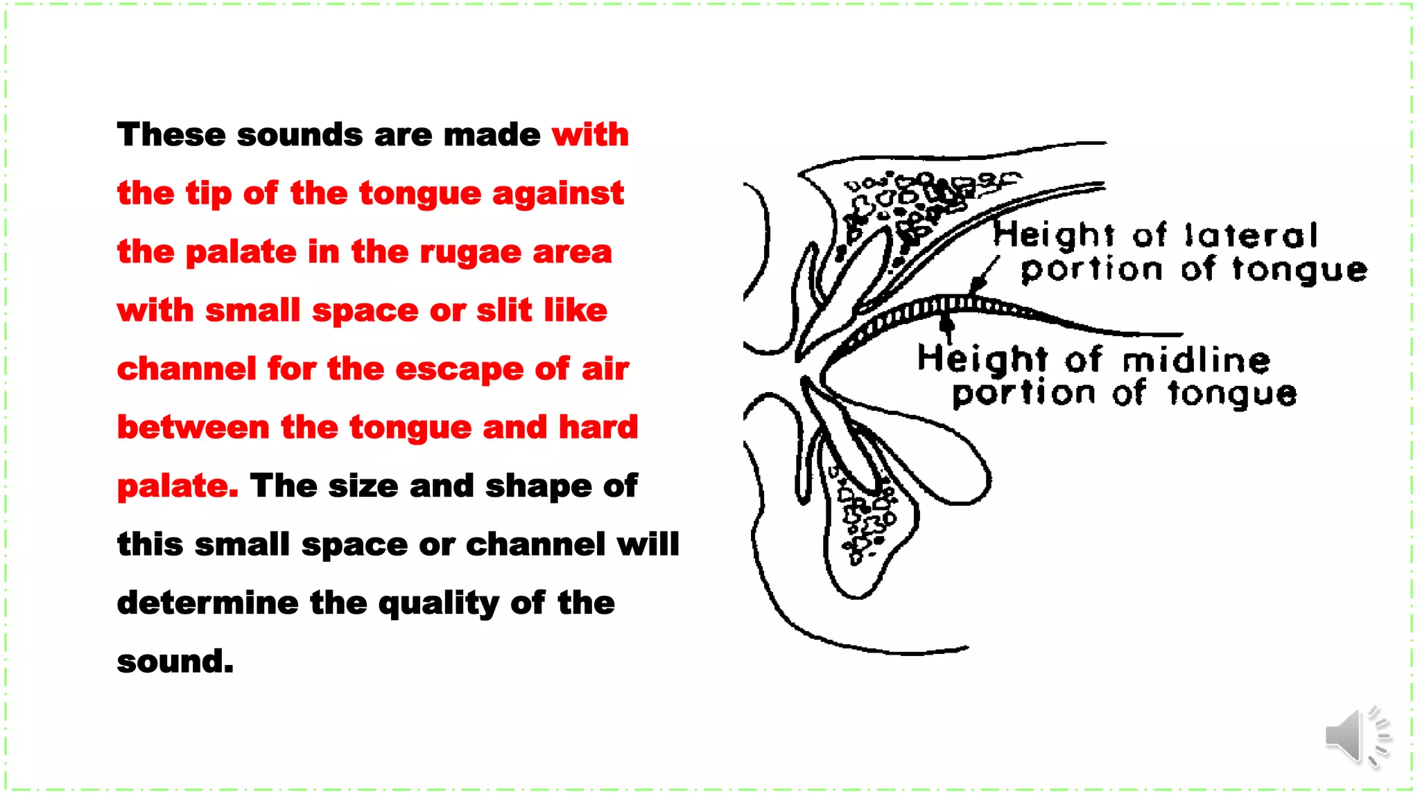 These sounds are made with
the tip of the tongue against
the palate in the rugae area
with small space or slit like
channel for the escape of air
between the tongue and hard
palate. The size and shape of
this small space or channel will
determine the quality of the
sound.
 