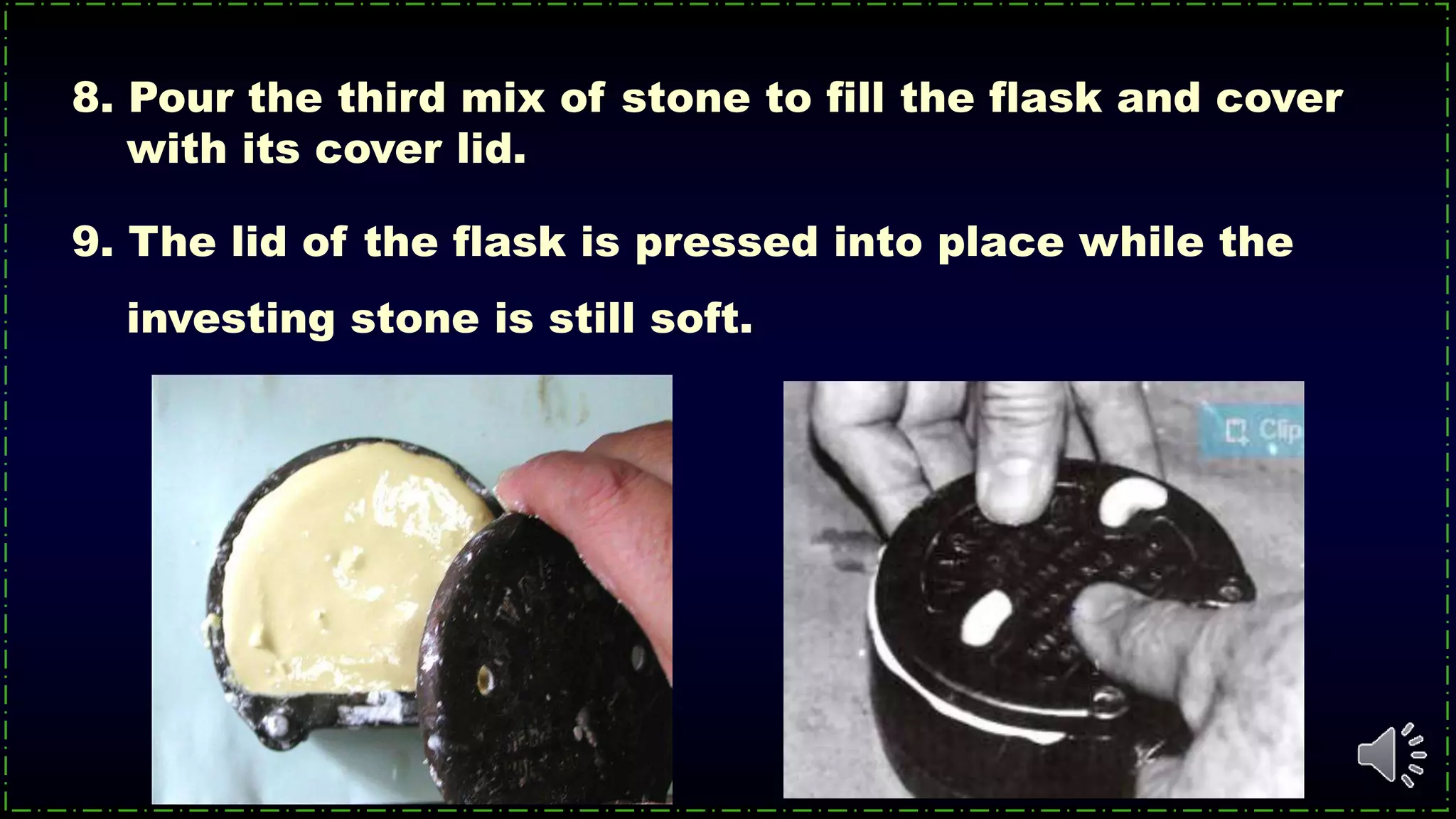 9. The lid of the flask is pressed into place while the
investing stone is still soft.
8. Pour the third mix of stone to fill the flask and cover
with its cover lid.
 