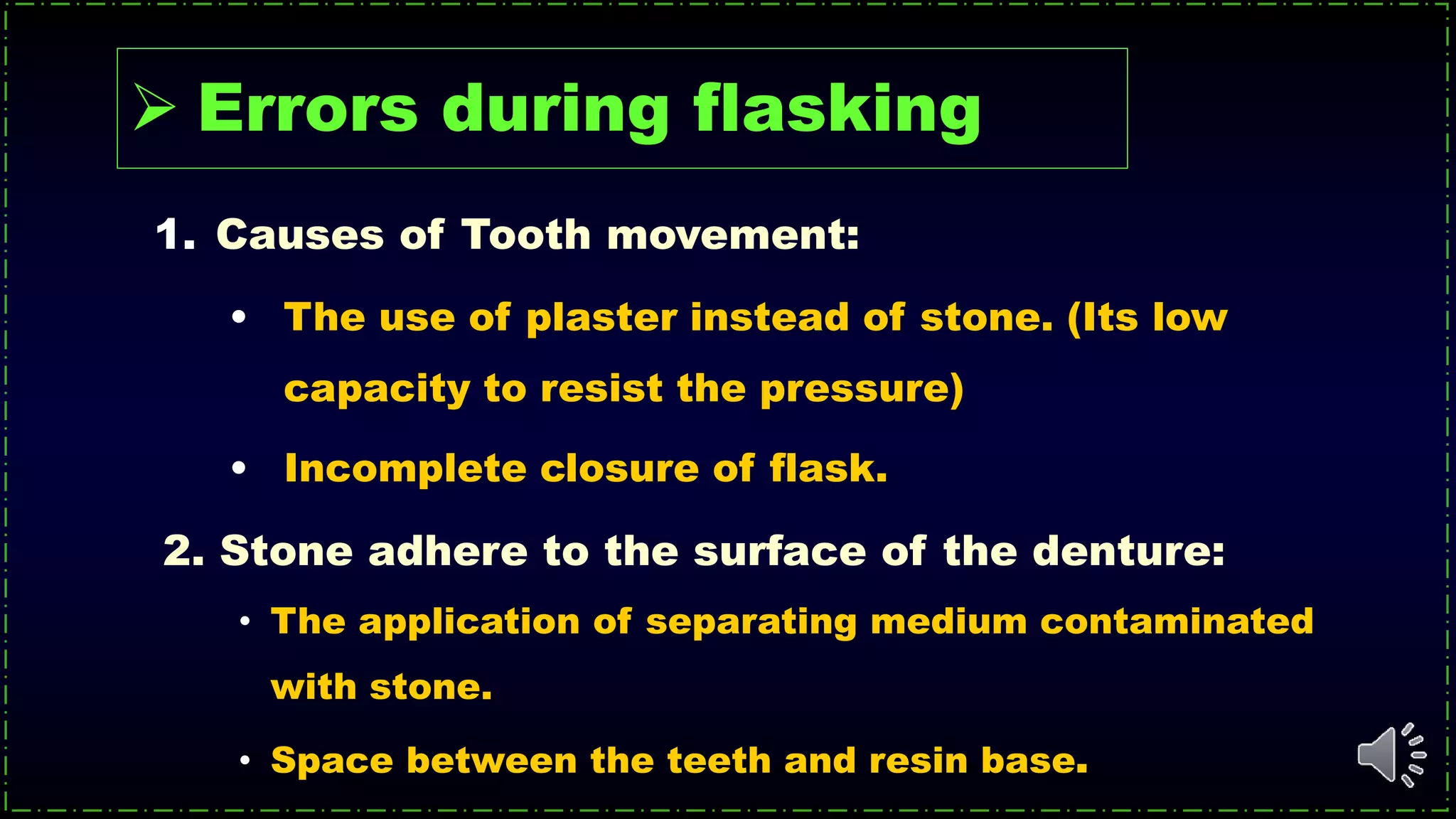 2. Stone adhere to the surface of the denture:
• The application of separating medium contaminated
with stone.
• Space between the teeth and resin base.
 Errors during flasking
1. Causes of Tooth movement:
• The use of plaster instead of stone. (Its low
capacity to resist the pressure)
• Incomplete closure of flask.
 