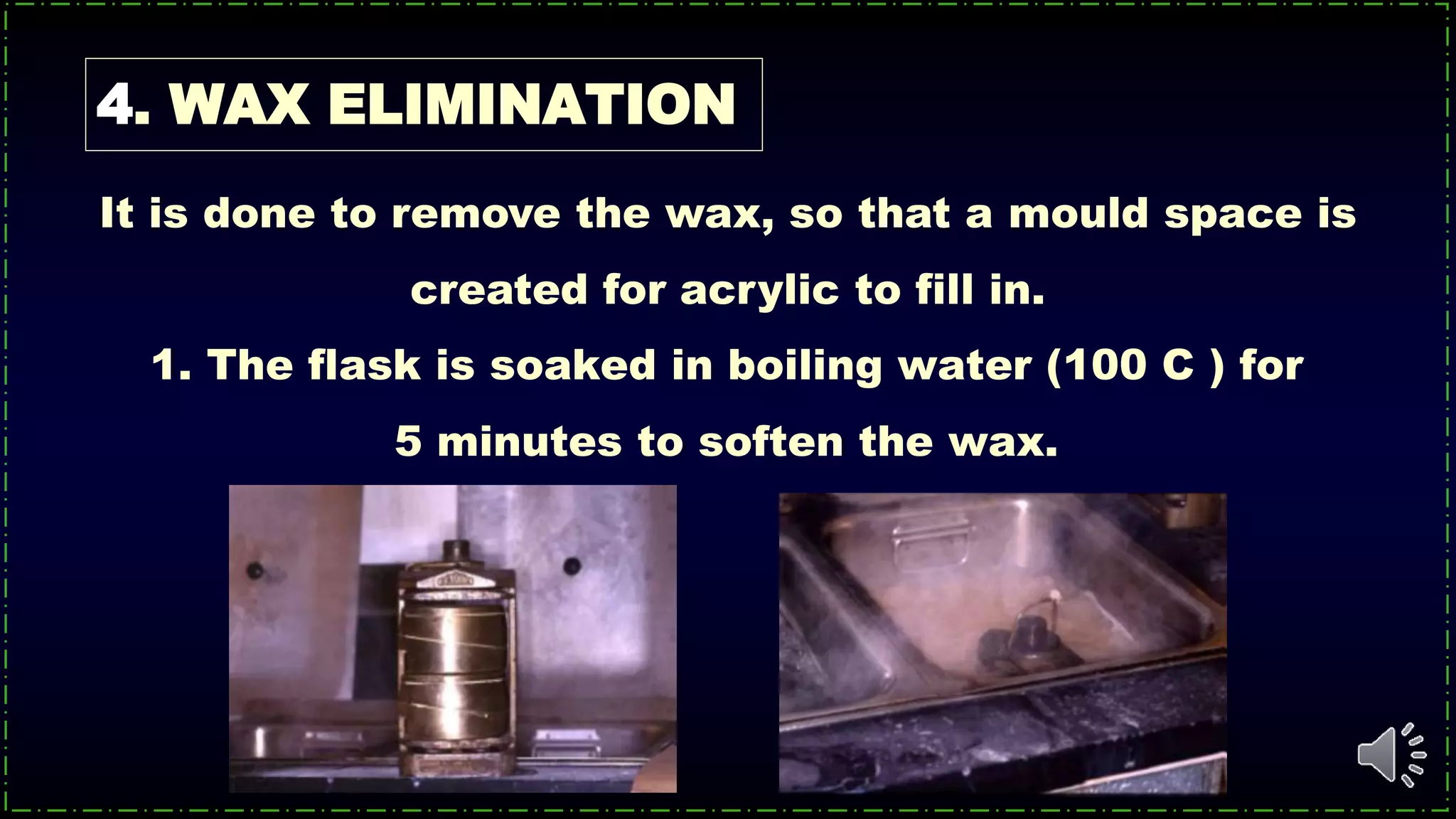 4. WAX ELIMINATION
1. The flask is soaked in boiling water (100 C ) for
5 minutes to soften the wax.
It is done to remove the wax, so that a mould space is
created for acrylic to fill in.
 
