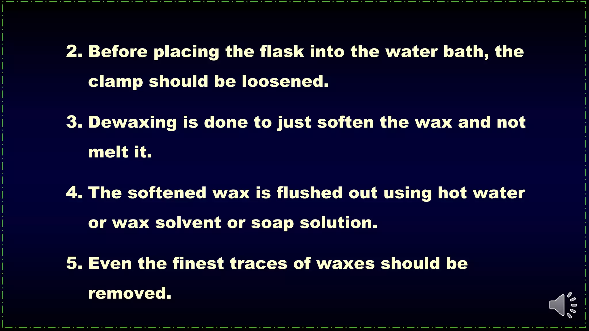 2. Before placing the flask into the water bath, the
clamp should be loosened.
3. Dewaxing is done to just soften the wax and not
melt it.
4. The softened wax is flushed out using hot water
or wax solvent or soap solution.
5. Even the finest traces of waxes should be
removed.
 