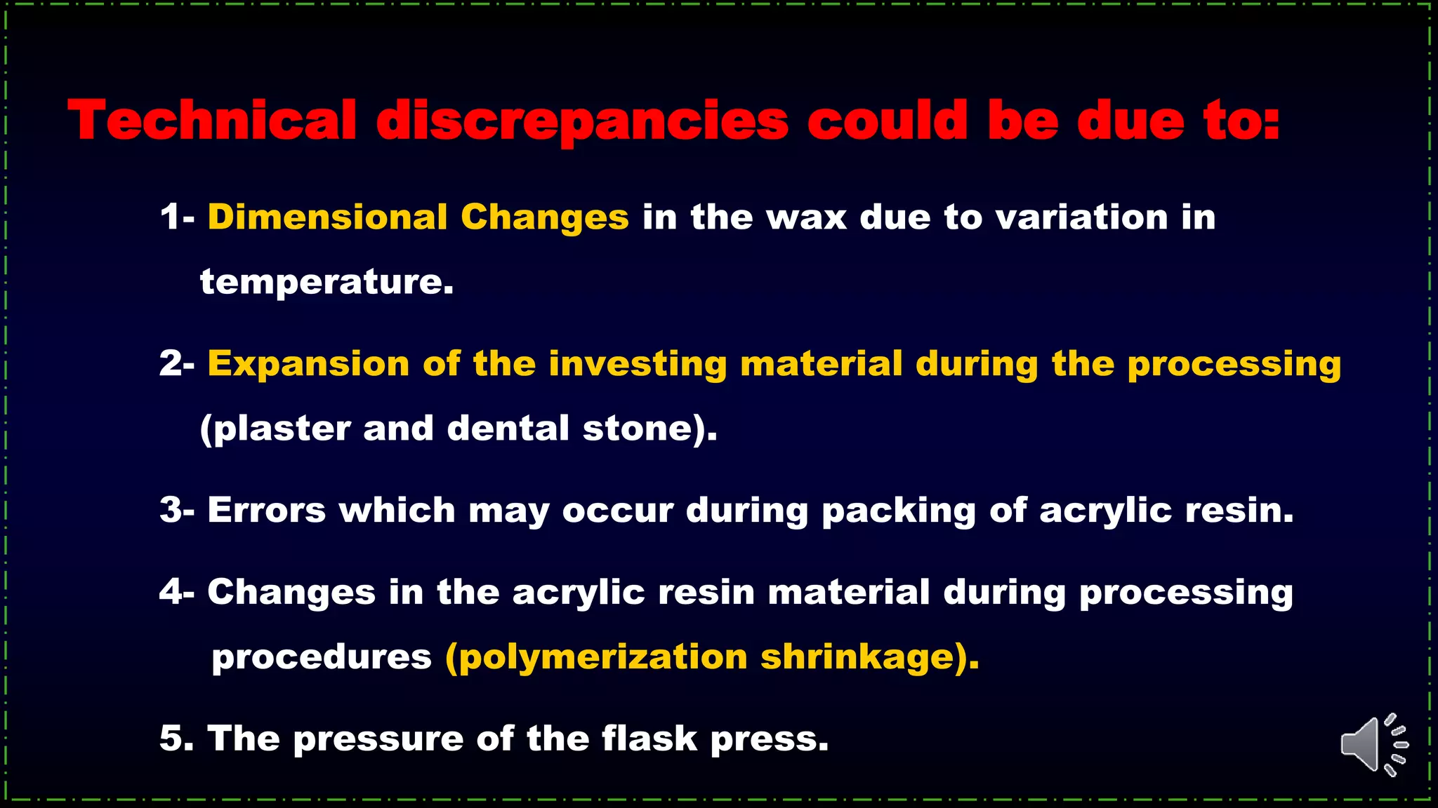 Technical discrepancies could be due to:
1- Dimensional Changes in the wax due to variation in
temperature.
2- Expansion of the investing material during the processing
(plaster and dental stone).
3- Errors which may occur during packing of acrylic resin.
4- Changes in the acrylic resin material during processing
procedures (polymerization shrinkage).
5. The pressure of the flask press.
 