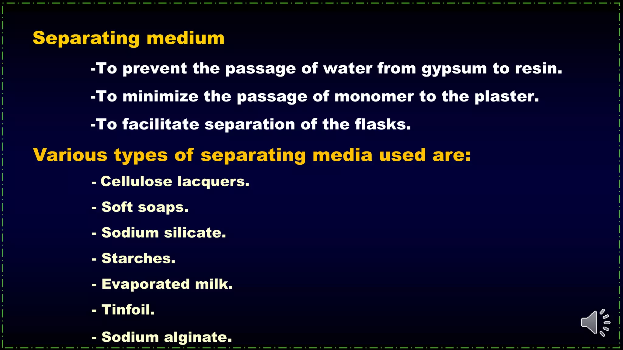 -To prevent the passage of water from gypsum to resin.
-To minimize the passage of monomer to the plaster.
-To facilitate separation of the flasks.
Separating medium
Various types of separating media used are:
- Cellulose lacquers.
- Soft soaps.
- Sodium silicate.
- Starches.
- Evaporated milk.
- Tinfoil.
- Sodium alginate.
 
