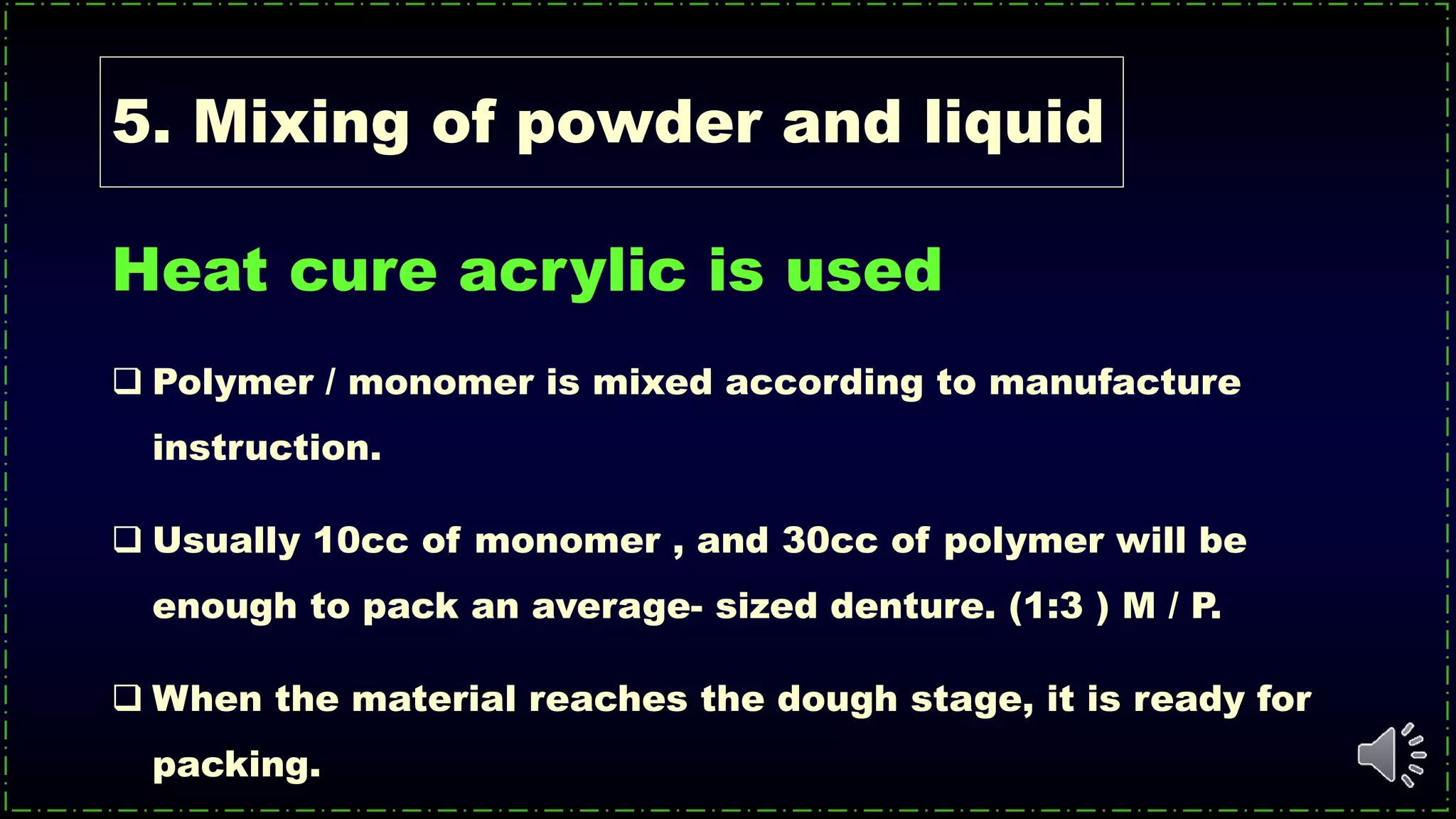 5. Mixing of powder and liquid
Heat cure acrylic is used
 Polymer / monomer is mixed according to manufacture
instruction.
 Usually 10cc of monomer , and 30cc of polymer will be
enough to pack an average- sized denture. (1:3 ) M / P.
 When the material reaches the dough stage, it is ready for
packing.
 