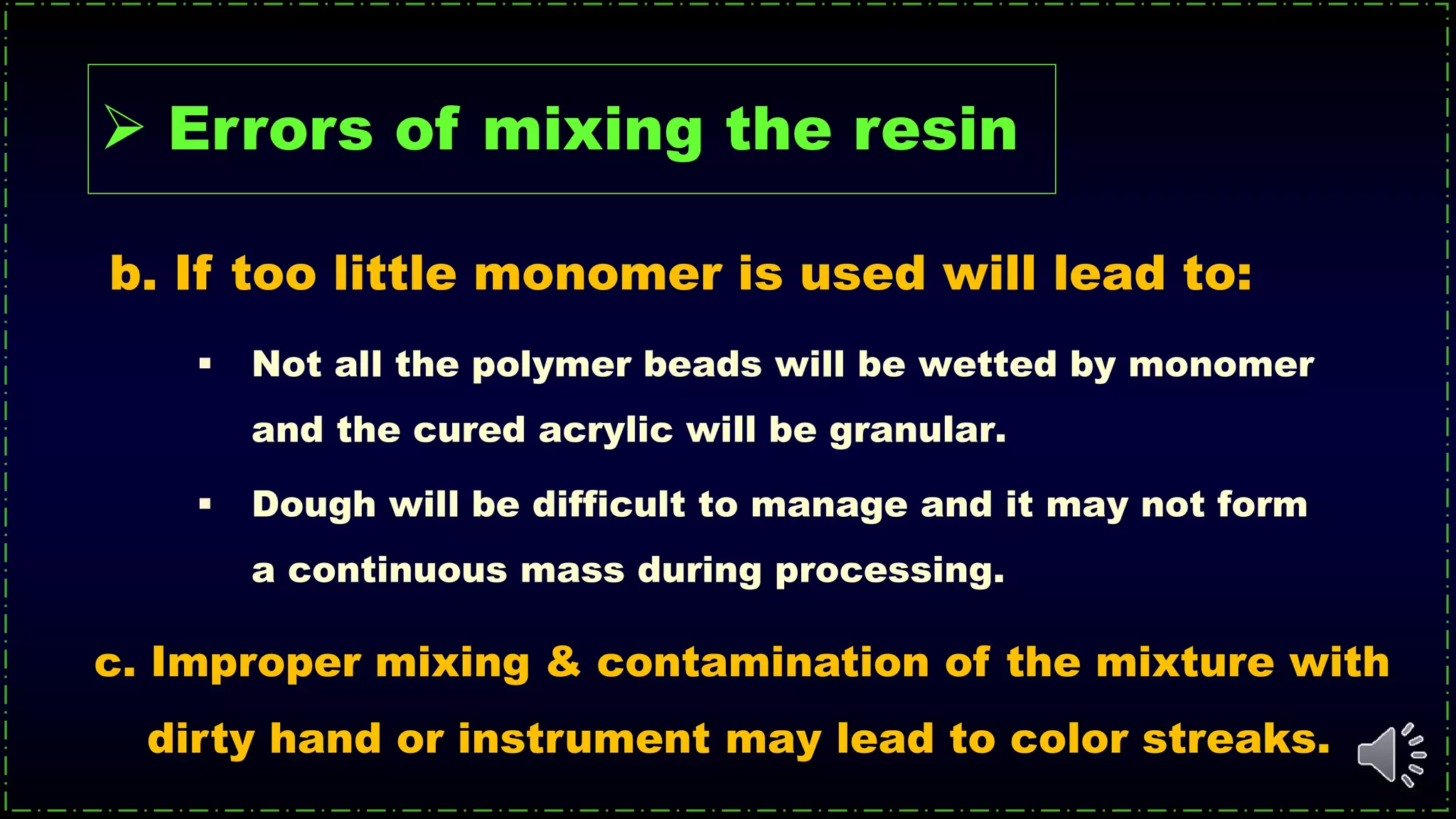  Not all the polymer beads will be wetted by monomer
and the cured acrylic will be granular.
 Dough will be difficult to manage and it may not form
a continuous mass during processing.
b. If too little monomer is used will lead to:
c. Improper mixing & contamination of the mixture with
dirty hand or instrument may lead to color streaks.
 Errors of mixing the resin
 