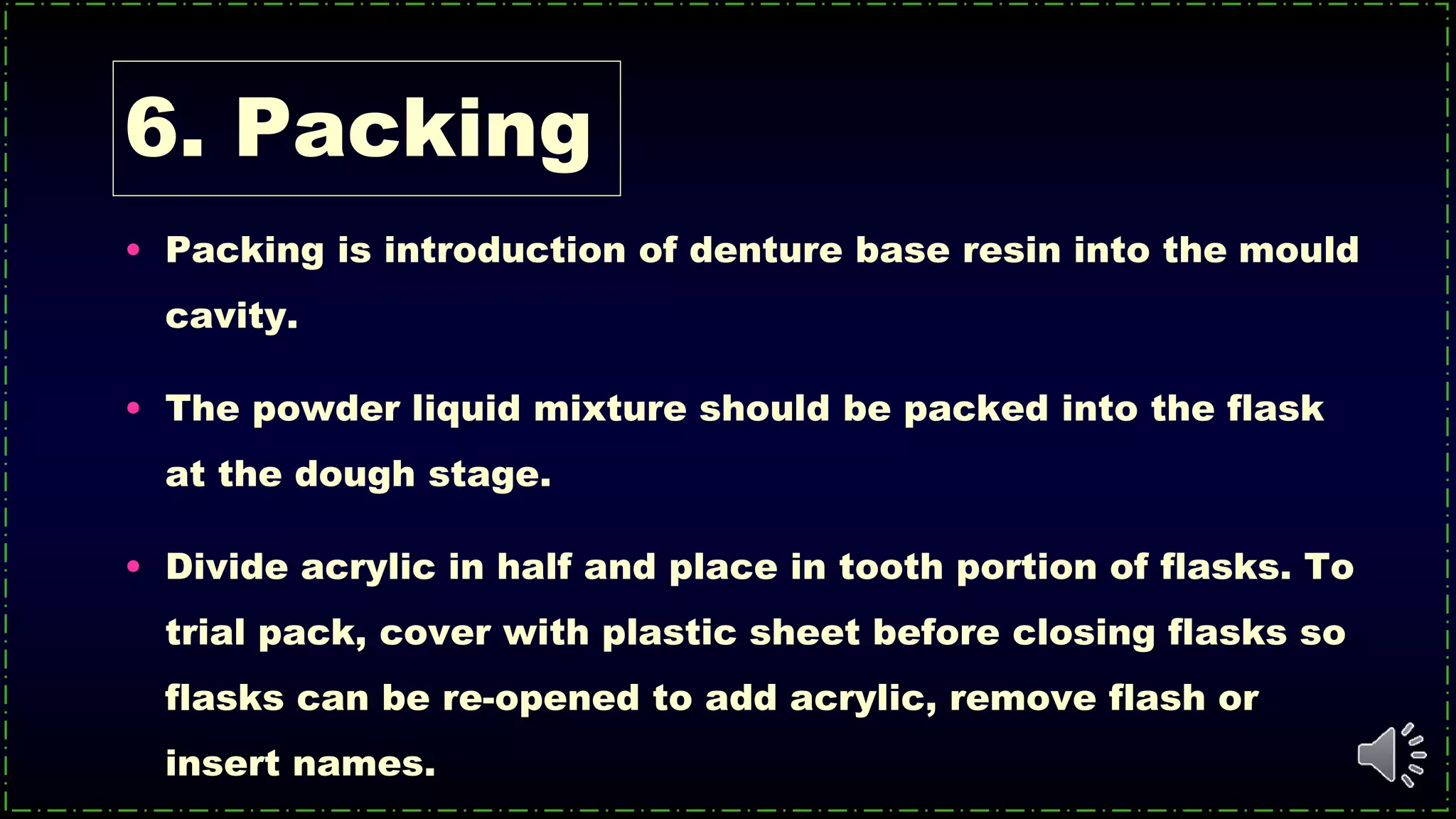 6. Packing
• Packing is introduction of denture base resin into the mould
cavity.
• The powder liquid mixture should be packed into the flask
at the dough stage.
• Divide acrylic in half and place in tooth portion of flasks. To
trial pack, cover with plastic sheet before closing flasks so
flasks can be re-opened to add acrylic, remove flash or
insert names.
 