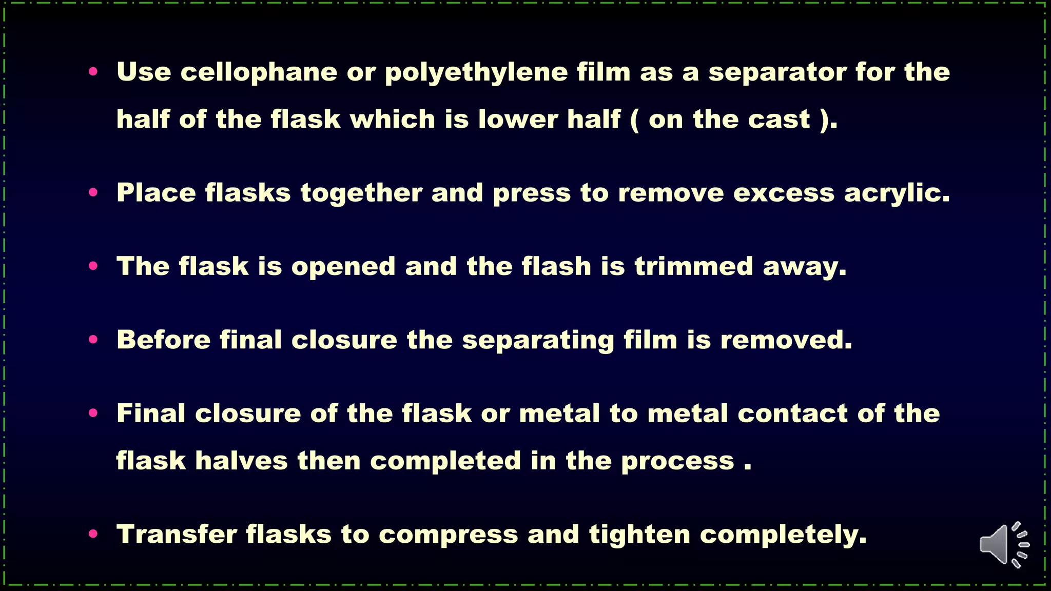 • Use cellophane or polyethylene film as a separator for the
half of the flask which is lower half ( on the cast ).
• Place flasks together and press to remove excess acrylic.
• The flask is opened and the flash is trimmed away.
• Before final closure the separating film is removed.
• Final closure of the flask or metal to metal contact of the
flask halves then completed in the process .
• Transfer flasks to compress and tighten completely.
 