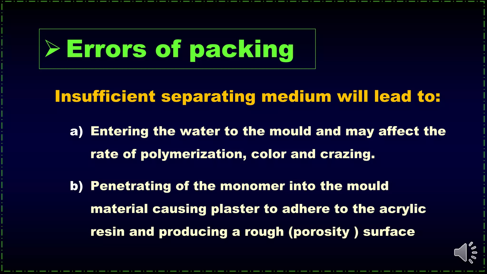 Insufficient separating medium will lead to:
a) Entering the water to the mould and may affect the
rate of polymerization, color and crazing.
b) Penetrating of the monomer into the mould
material causing plaster to adhere to the acrylic
resin and producing a rough (porosity ) surface
Errors of packing
 