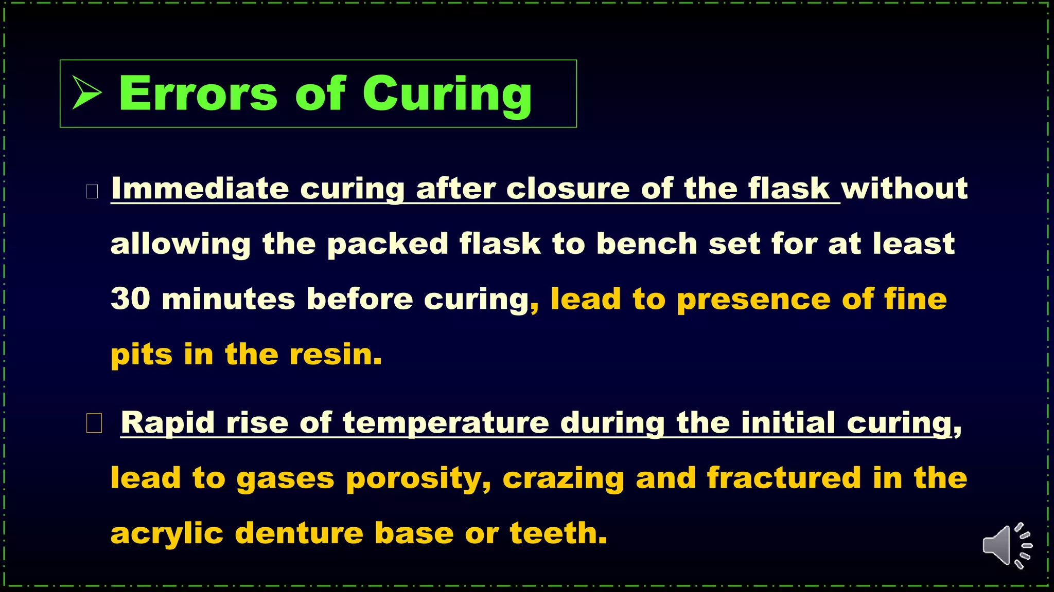 Immediate curing after closure of the flask without
allowing the packed flask to bench set for at least
30 minutes before curing, lead to presence of fine
pits in the resin.
Rapid rise of temperature during the initial curing,
lead to gases porosity, crazing and fractured in the
acrylic denture base or teeth.
 Errors of Curing
 