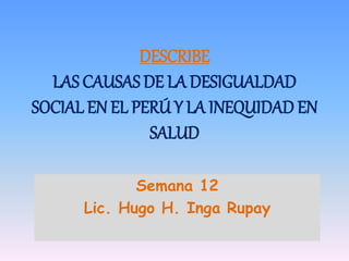 DESCRIBE
LAS CAUSAS DE LA DESIGUALDAD
SOCIAL EN EL PERÚ Y LA INEQUIDAD EN
SALUD
Semana 12
Lic. Hugo H. Inga Rupay
 