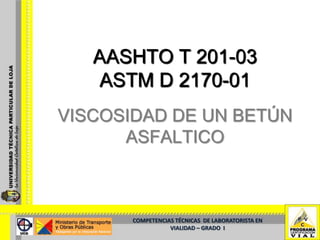 AASHTO T 201-03
   ASTM D 2170-01
VISCOSIDAD DE UN BETÚN
      ASFALTICO



       COMPETENCIAS TÉCNICAS DE LABORATORISTA EN
                  VIALIDAD – GRADO I
 