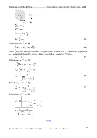 Problemas Resolvidos de Física Prof. Anderson Coser Gaudio – Depto. Física – UFES
T2
αm x
y
z
aM
R
M
z zIτ α=∑
2 MRT Iα=
2
2
2
3
Ma
RT MR
R
=
2
2
3
MT Ma= (5)
Substituindo-se (5) em (4):
2
2
3
m
M m
Ia
Ma ma mg
r
= + + (6)
Na Eq. (6), aM é a aceleração linear do fio ligado à casca esférica, está na coordenada x e é positivo.
am é a aceleração linear do bloco m, está na coordenada y e é negativo. Portanto:
M ma = −a (7)
Substituindo-se (7) em (6):
2
2
3
m
m m
Ia
Ma ma mg
r
− = + +
2
2
3
m
I
a M m m
r
⎛ ⎞
+ + = −⎜ ⎟
⎝ ⎠
g
2
2
1
3
m
g
a
M I
m mr
= −
⎛ ⎞
+ +⎜ ⎟
⎝ ⎠
(8)
Substituindo-se (8) em (2):
1
2
2
1
3
T g
g
M Im
m mr
= −
⎛ ⎞
+ +⎜ ⎟
⎝ ⎠
(9)
Substituindo-se (9) em (1):
2
2
2
2
1
3
g
v h g g
M I
m mr
⎡ ⎤
⎢ ⎥
⎢ ⎥= − +
⎛ ⎞⎢ ⎥+ +⎜ ⎟⎢ ⎥⎝ ⎠⎣ ⎦
2
2
2
1
3
gh
v
M I
m mr
=
⎛ ⎞
+ +⎜ ⎟
⎝ ⎠
[Início]
________________________________________________________________________________________________________
Resnick, Halliday, Krane - Física 1 - 4
a
Ed. - LTC - 1996. Cap. 12 – Dinâmica da Rotação
10
 