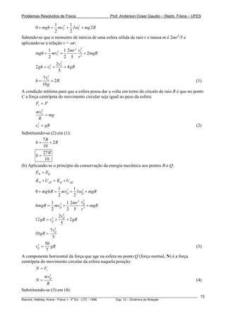 Problemas Resolvidos de Física Prof. Anderson Coser Gaudio – Depto. Física – UFES
2 21 1
0 2
2 2
C Cmgh mv I mg Rω+ = + +
Sabendo-se que o momento de inércia de uma esfera sólida de raio r e massa m é 2mr2
/5 e
aplicando-se a relação v = ωr:
22
2
2
1 1 2
2
2 2 5
C
C
vmr
mgh mv mgR
r
= + +
2
2 2
2 4
5
C
C
v
gh v gR= + +
2
7
2
10
Cv
h
g
= + R (1)
A condição mínima para que a esfera possa dar a volta em torno do círculo de raio R é que no ponto
C a força centrípeta do movimento circular seja igual ao peso da esfera:
cF P=
2
Cmv
mg
R
=
(2)2
Cv g= R
Substituindo-se (2) em (1):
7
2
10
R
h R= +
27
10
R
h =
(b) Aplicando-se o princípio da conservação da energia mecânica aos pontos B e Q:
B QE E=
B gB Q gQK U K U+ = +
2 21 1
0 6
2 2
Q Qmg R mv I mgRω+ = + +
22
2
2
1 1 2
6
2 2 5
Q
Q
vmr
mgR mv mgR
r
= + +
2
2
2
12 2
5
Q
Q
v
gR v gR= + +
2
7
10
5
Qv
gR =
2 50
7
Qv = gR (3)
A componente horizontal da força que age na esfera no ponto Q (força normal, N) é a força
centrípeta do movimento circular da esfera naquela posição:
cN F=
2
Qmv
N
R
= (4)
Substituindo-se (3) em (4):
________________________________________________________________________________________________________
Resnick, Halliday, Krane - Física 1 - 4
a
Ed. - LTC - 1996. Cap. 12 – Dinâmica da Rotação
13
 