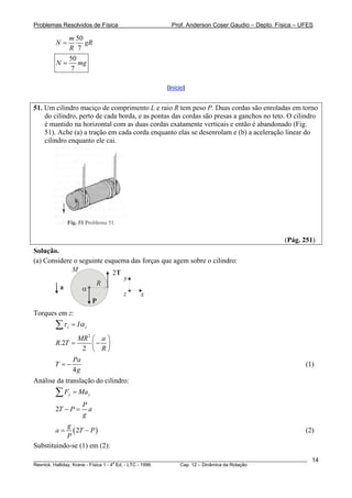 Problemas Resolvidos de Física Prof. Anderson Coser Gaudio – Depto. Física – UFES
50
7
m
N gR
R
=
50
7
N m= g
[Início]
51. Um cilindro maciço de comprimento L e raio R tem peso P. Duas cordas são enroladas em torno
do cilindro, perto de cada borda, e as pontas das cordas são presas a ganchos no teto. O cilindro
é mantido na horizontal com as duas cordas exatamente verticais e então é abandonado (Fig.
51). Ache (a) a tração em cada corda enquanto elas se desenrolam e (b) a aceleração linear do
cilindro enquanto ele cai.
(Pág. 251)
Solução.
(a) Considere o seguinte esquema das forças que agem sobre o cilindro:
P
α
R
M
x
y
z
2T
a
Torques em z:
z zIτ α=∑
2
.2
2
MR a
R T
R
⎛ ⎞
= −⎜ ⎟
⎝ ⎠
4
Pa
T
g
= − (1)
Análise da translação do cilindro:
y yF Ma=∑
2
P
T P a
g
− =
(2
g
a T
P
= − )P (2)
Substituindo-se (1) em (2):
________________________________________________________________________________________________________
Resnick, Halliday, Krane - Física 1 - 4
a
Ed. - LTC - 1996. Cap. 12 – Dinâmica da Rotação
14
 