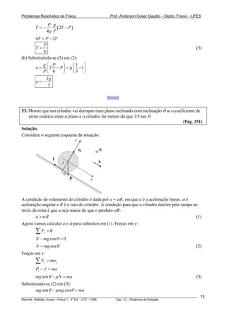Problemas Resolvidos de Física Prof. Anderson Coser Gaudio – Depto. Física – UFES
( )2
4
P g
T T
g P
= − − P
4 2T P T= −
6
P
T = (3)
(b) Substituindo-se (3) em (2):
1
2 1
6 3
g P
a P g
P
⎛ ⎞ ⎛
= − =⎜ ⎟ ⎜
⎝ ⎠ ⎝
⎞
− ⎟
⎠
2
3
g
a = −
[Início]
53. Mostre que um cilindro vai derrapar num plano inclinado com inclinação θ se o coeficiente de
atrito estático entre o plano e o cilindro for menor do que 1/3 tan θ.
(Pág. 251)
Solução.
Considere o seguinte esquema da situação:
a
x
y
P
N
f
θ
α
z
A condição de rolamento do cilindro é dada por a = αR, em que a é a aceleração linear, α é
aceleração angular e R é o raio do cilindro. A condição para que o cilindro deslize pela rampa ao
invés de rolar é que a seja maior do que o produto αR:
a Rα> (1)
Agora vamos calcular a e α para substituir em (1). Forças em y:
0yF =∑
cos 0N mg θ− =
cosN mg θ= (2)
Forças em x:
x xF ma=∑
xP f ma− =
senmg N maθ μ− = (3)
Substituindo-se (2) em (3):
sen cosmg mg maθ μ θ− =
________________________________________________________________________________________________________
Resnick, Halliday, Krane - Física 1 - 4
a
Ed. - LTC - 1996. Cap. 12 – Dinâmica da Rotação
15
 