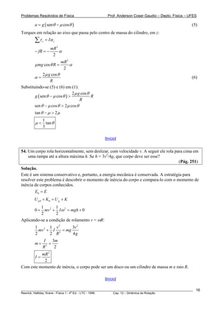 Problemas Resolvidos de Física Prof. Anderson Coser Gaudio – Depto. Física – UFES
________________________________________________________________________________________________________
Resnick, Halliday, Krane - Física 1 - 4
a
Ed. - LTC - 1996. Cap. 12 – Dinâmica da Rotação
16
)(sen cosa g θ μ θ= − (5)
Torques em relação ao eixo que passa pelo centro de massa do cilindro, em z:
z zIτ α=∑
2
2
mR
fR α− = −
2
cos
2
mR
mg Rμ θ α=
2 cosg
R
μ θ
α = (6)
Substituindo-se (5) e (6) em (1):
( )
2 cos
sen cos
g
g R
R
μ θ
θ μ θ− >
sen cos 2 cosθ μ θ μ θ− >
tan 2θ μ μ− >
1
tan
3
μ θ<
[Início]
54. Um corpo rola horizontalmente, sem deslizar, com velocidade v. A seguir ele rola para cima em
uma rampa até a altura máxima h. Se h = 3v2
/4g, que corpo deve ser esse?
(Pág. 251)
Solução.
Este é um sistema conservativo e, portanto, a energia mecânica é conservada. A estratégia para
resolver este problema é descobrir o momento de inércia do corpo e compara-lo com o momento de
inércia de corpos conhecidos.
0E E=
0 0g gU K U K+ = +
2 21 1
0 0
2 2
mv I mghω+ + = +
Aplicando-se a condição de rolamento v = ωR:
2 2
2
2
1 1 3
2 2 4
v v
mv I mg
R g
+ =
2
3
2
I m
m
R
+ =
2
2
mR
I =
Com este momento de inércia, o corpo pode ser um disco ou um cilindro de massa m e raio R.
[Início]
 