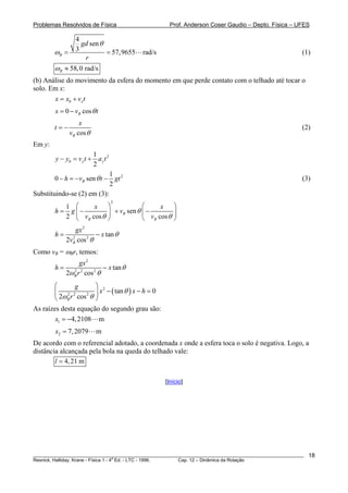 Problemas Resolvidos de Física Prof. Anderson Coser Gaudio – Depto. Física – UFES
4
sen
3 57,9655 rad/sB
gd
r
θ
ω = = (1)
58,0 rad/sBω ≈
(b) Análise do movimento da esfera do momento em que perde contato com o telhado até tocar o
solo. Em x:
0 xx x v= + t
0 cosBx v tθ= −
cosB
x
t
v θ
= − (2)
Em y:
2
0
1
2
y yy y v t a t− = +
21
0 sen
2
Bh v t gtθ− = − − (3)
Substituindo-se (2) em (3):
2
1
sen
2 cos cos
B
B B
x x
h g v
v v
θ
θ θ
⎛ ⎞ ⎛ ⎞
= − + −⎜ ⎟ ⎜ ⎟
⎝ ⎠ ⎝ ⎠
2
2 2
tan
2 cosB
gx
h x
v
θ
θ
= −
Como vB = ωB
Br, temos:
2
2 2 2
tan
2 cosB
gx
h x
r
θ
ω θ
= −
( )2
2 2 2
tan 0
2 cosB
g
x x h
r
θ
ω θ
⎛ ⎞
− − =⎜ ⎟
⎝ ⎠
As raízes desta equação do segundo grau são:
1 4,2108 mx = −
2 7,2079 mx =
De acordo com o referencial adotado, a coordenada x onde a esfera toca o solo é negativa. Logo, a
distância alcançada pela bola na queda do telhado vale:
4,21 ml =
[Início]
________________________________________________________________________________________________________
Resnick, Halliday, Krane - Física 1 - 4
a
Ed. - LTC - 1996. Cap. 12 – Dinâmica da Rotação
18
 