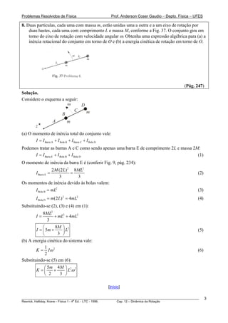 Problemas Resolvidos de Física Prof. Anderson Coser Gaudio – Depto. Física – UFES
8. Duas partículas, cada uma com massa m, estão unidas uma a outra e a um eixo de rotação por
duas hastes, cada uma com comprimento L e massa M, conforme a Fig. 37. O conjunto gira em
torno do eixo de rotação com velocidade angular ω. Obtenha uma expressão algébrica para (a) a
inércia rotacional do conjunto em torno de O e (b) a energia cinética de rotação em torno de O.
(Pág. 247)
Solução.
Considere o esquema a seguir:
C
A m
mB
Dω
z
(a) O momento de inércia total do conjunto vale:
Barra A Bola B Barra C Bola DI I I I I= + + +
Podemos tratar as barras A e C como sendo apenas uma barra E de comprimento 2L e massa 2M:
(1)Barra E Bola B Bola DI I I I= + +
O momento de inércia da barra E é (conferir Fig. 9, pág. 234):
2 2
Barra E
2 (2 ) 8
3 3
M L M
I = =
L
(2)
Os momentos de inércia devido às bolas valem:
2
Bola BI mL= (3)
2
Bola D (2 ) 4 2
I m L mL= = (4)
Substituindo-se (2), (3) e (4) em (1):
2
2 28
4
3
ML
I mL mL= + +
28
5
3
M
I m
⎛
= +⎜
⎝ ⎠
L
⎞
⎟ (5)
(b) A energia cinética do sistema vale:
21
2
K Iω= (6)
Substituindo-se (5) em (6):
2 25 4
2 3
m M
K L ω
⎛ ⎞
= +⎜ ⎟
⎝ ⎠
[Início]
________________________________________________________________________________________________________
Resnick, Halliday, Krane - Física 1 - 4
a
Ed. - LTC - 1996. Cap. 12 – Dinâmica da Rotação
3
 